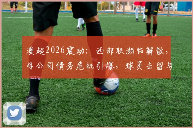 澳超2026震动：西部联濒临解散，母公司债务危机引爆，球员去留与联赛格局何去何从？