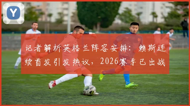 记者解析英格兰阵容安排：赖斯连续首发引发热议，2026赛季已出战69场成焦点