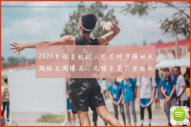 2026年体育经纪人巴尼特涉强奸及贿赂丑闻曝光，足球巨星贝尔经纪人身份引行业震荡