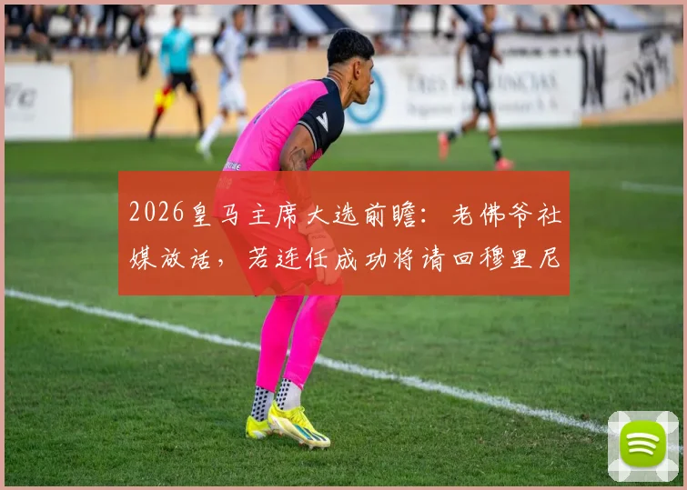 2026皇马主席大选前瞻:老佛爷社媒放话,若连任成功将请回穆里尼奥执教,详细解析回归条件与可能性
