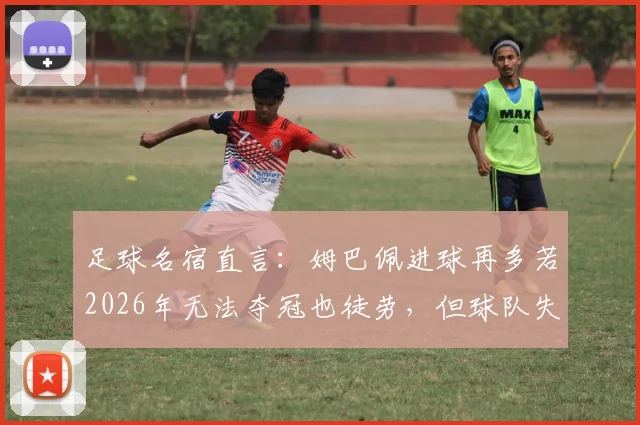 足球名宿直言:姆巴佩进球再多若2026年无法夺冠也徒劳,但球队失利责任全归他是否公平?深度剖析球星与团队关系