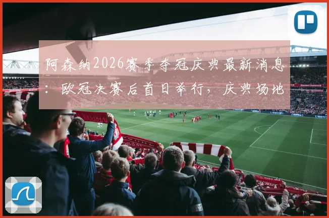 阿森纳2026赛季夺冠庆典最新消息:欧冠决赛后首日举行,庆典场地与时间初步安排出炉