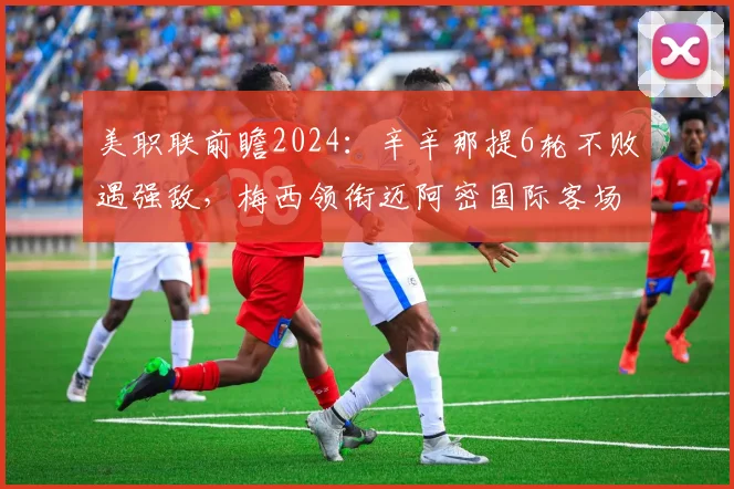 美职联前瞻2024:辛辛那提6轮不败遇强敌,梅西领衔迈阿密国际客场挑战关键战
