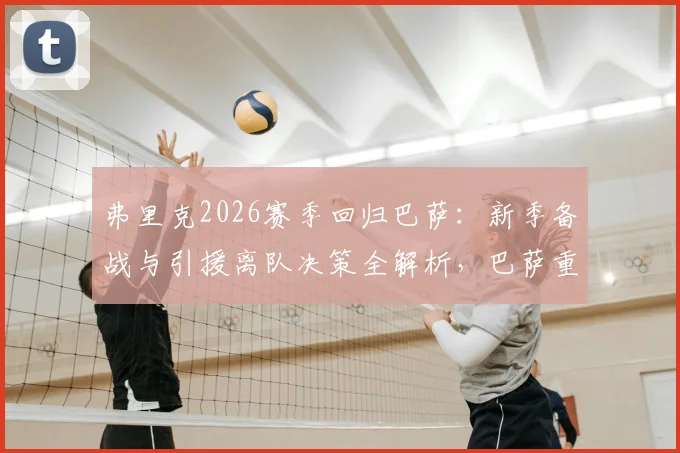 弗里克2026赛季回归巴萨:新季备战与引援离队决策全解析,巴萨重建计划时间线
