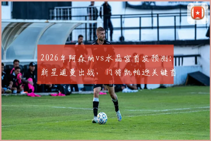2026年阿森纳vs水晶宫首发预测:新星道曼出战,门将凯帕迎关键首秀,解析夺冠后战术变化