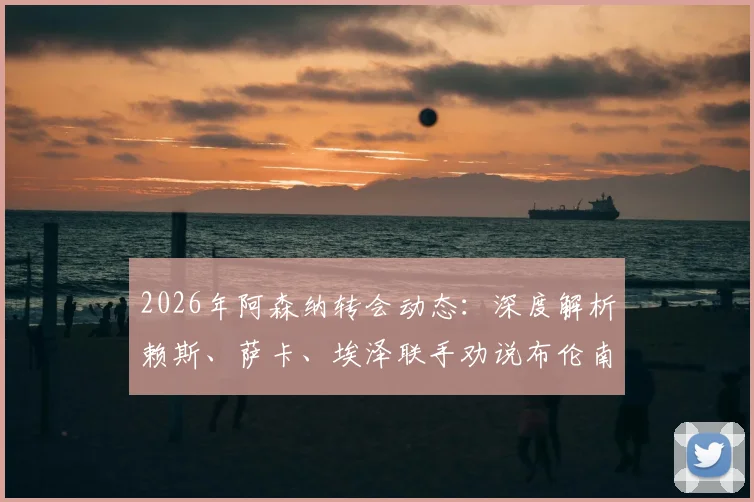 2026年阿森纳转会动态：深度解析赖斯、萨卡、埃泽联手劝说布伦南-罗杰斯加盟的幕后原因与可行性