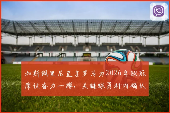 加斯佩里尼直言罗马为2026年欧冠席位奋力一搏，关键球员科内确认可出战，球队迎来冲刺良机